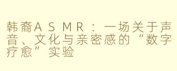 韩裔ASMR:一场关于声音、文化与亲密感的“数字疗愈”实验