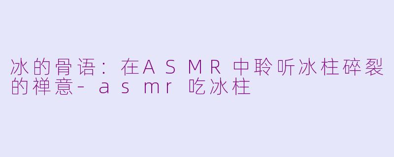 冰的骨语:在ASMR中聆听冰柱碎裂的禅意-asmr吃冰柱