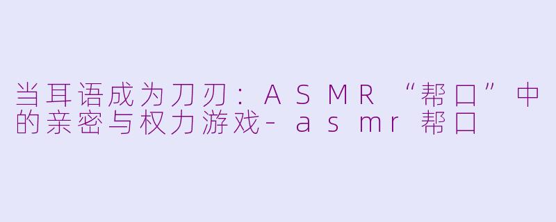 当耳语成为刀刃:ASMR“帮口”中的亲密与权力游戏-asmr帮口