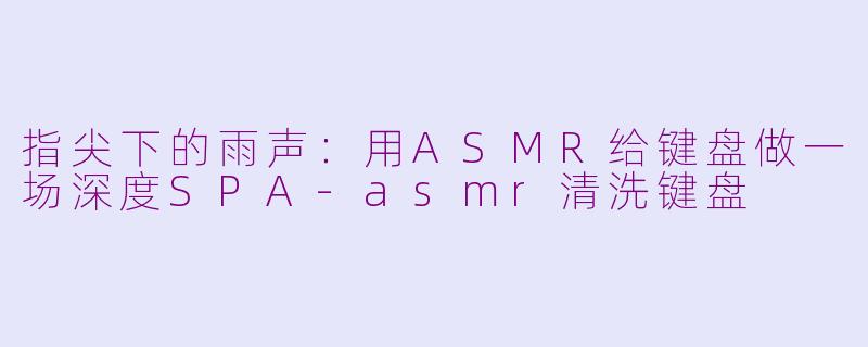 指尖下的雨声:用ASMR给键盘做一场深度SPA-asmr清洗键盘
