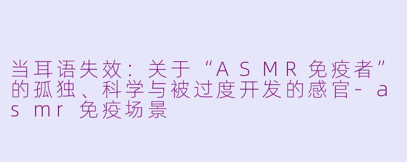 当耳语失效:关于“ASMR免疫者”的孤独、科学与被过度开发的感官-asmr免疫场景