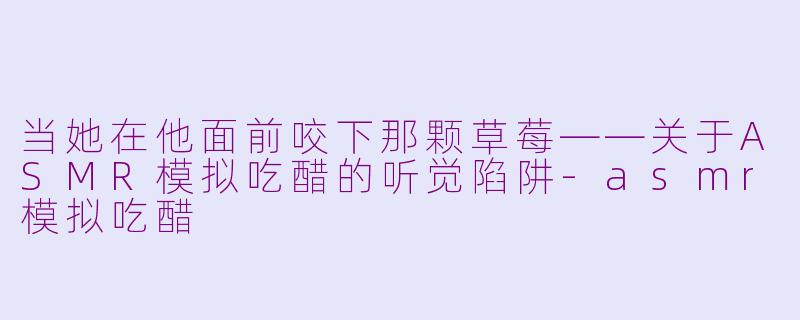 当她在他面前咬下那颗草莓——关于ASMR模拟吃醋的听觉陷阱-asmr模拟吃醋