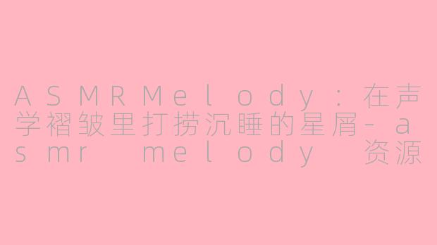 ASMRMelody:在声学褶皱里打捞沉睡的星屑-asmr melody 资源