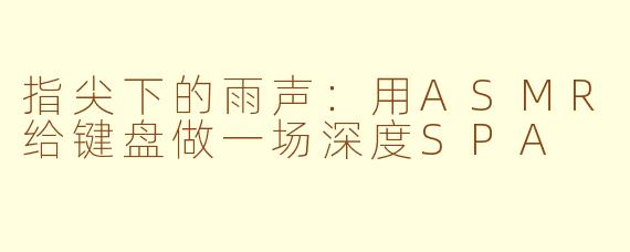指尖下的雨声:用ASMR给键盘做一场深度SPA