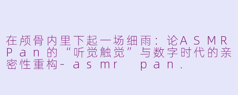 在颅骨内里下起一场细雨：论ASMRPan的“听觉触觉”与数字时代的亲密性重构-asmr pan.