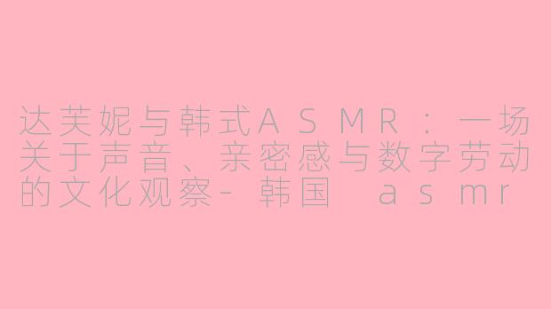 达芙妮与韩式ASMR:一场关于声音、亲密感与数字劳动的文化观察-韩国 asmr 达芙妮