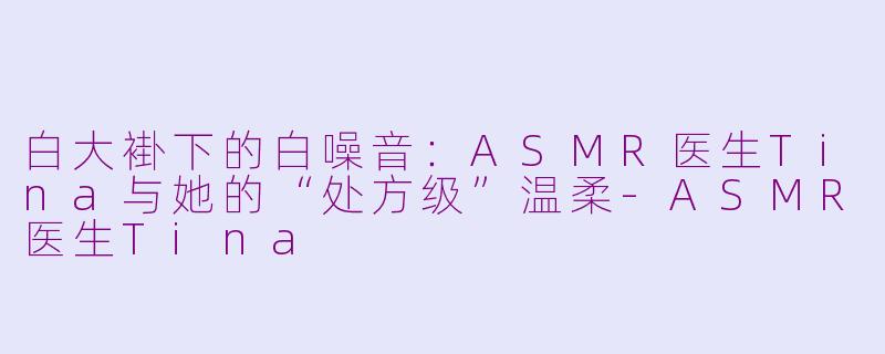 白大褂下的白噪音：ASMR医生Tina与她的“处方级”温柔-ASMR医生Tina