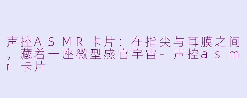 声控ASMR卡片:在指尖与耳膜之间,藏着一座微型感官宇宙-声控asmr卡片