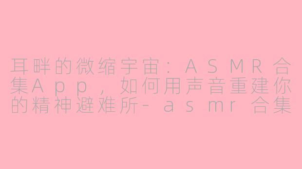 耳畔的微缩宇宙:ASMR合集App,如何用声音重建你的精神避难所-asmr合集app
