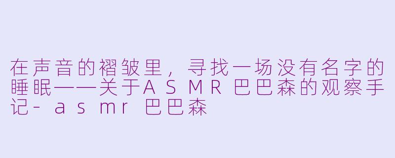 在声音的褶皱里,寻找一场没有名字的睡眠——关于ASMR巴巴森的观察手记-asmr巴巴森