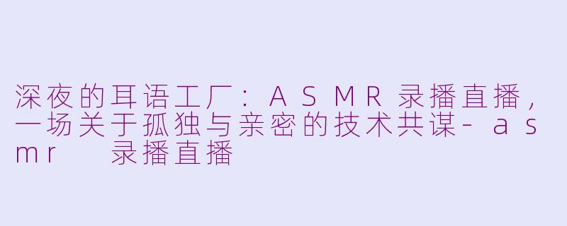深夜的耳语工厂：ASMR录播直播，一场关于孤独与亲密的技术共谋