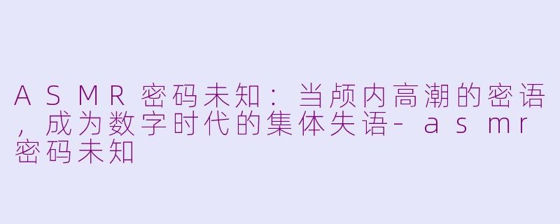 ASMR密码未知:当颅内高潮的密语,成为数字时代的集体失语-asmr密码未知
