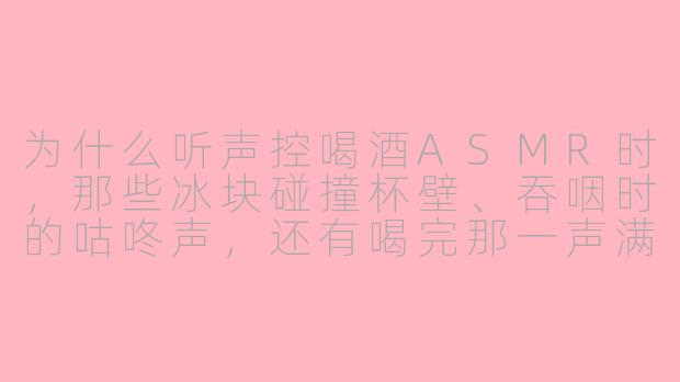 为什么听声控喝酒ASMR时,那些冰块碰撞杯壁、吞咽时的咕咚声,还有喝完那一声满足的“哈——”,会让人头皮发麻甚至觉得耳朵“醉”了?-声控喝酒asmr