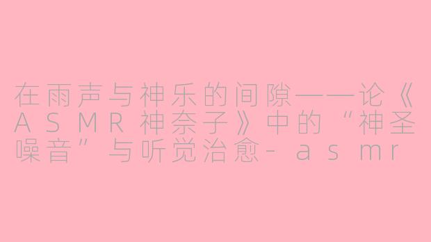 在雨声与神乐的间隙——论《ASMR神奈子》中的“神圣噪音”与听觉治愈-asmr神奈子