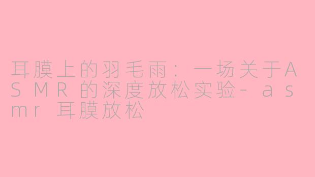耳膜上的羽毛雨:一场关于ASMR的深度放松实验-asmr耳膜放松