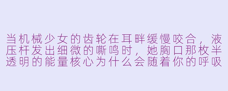 当机械少女的齿轮在耳畔缓慢咬合,液压杆发出细微的嘶鸣时,她胸口那枚半透明的能量核心为什么会随着你的呼吸节奏明灭——这是她刻意模仿人类,还是某种更深层的程序反馈?-asmr机械少女