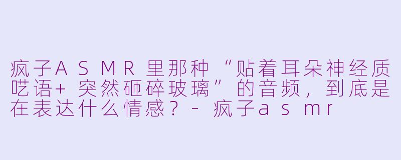 疯子ASMR里那种“贴着耳朵神经质呓语+突然砸碎玻璃”的音频，到底是在表达什么情感？-疯子asmr