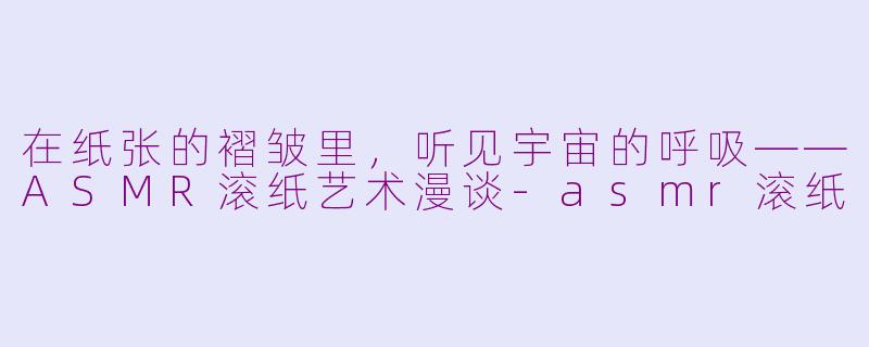 在纸张的褶皱里,听见宇宙的呼吸——ASMR滚纸艺术漫谈-asmr滚纸