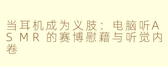 当耳机成为义肢:电脑听ASMR的赛博慰藉与听觉内卷