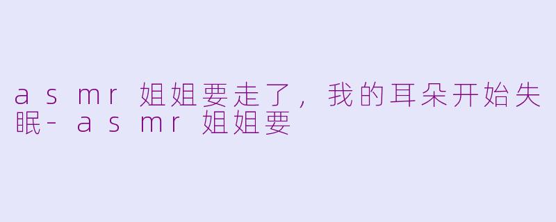 asmr姐姐要走了,我的耳朵开始失眠-asmr姐姐要