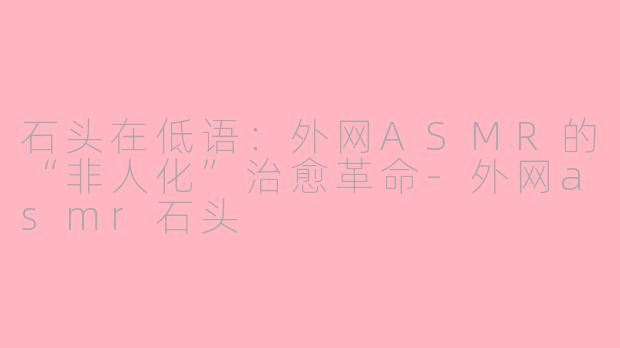 石头在低语:外网ASMR的“非人化”治愈革命-外网asmr石头