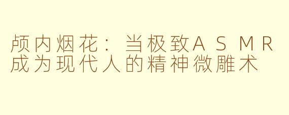 颅内烟花:当极致ASMR成为现代人的精神微雕术
