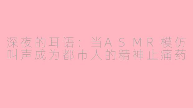 深夜的耳语:当ASMR模仿叫声成为都市人的精神止痛药