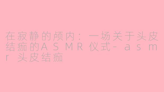 在寂静的颅内:一场关于头皮结痂的ASMR仪式-asmr头皮结痂