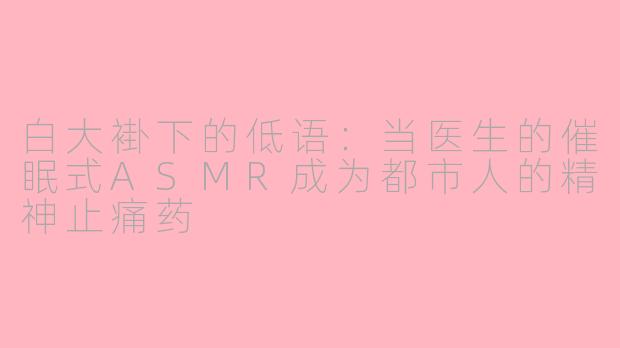 白大褂下的低语：当医生的催眠式ASMR成为都市人的精神止痛药