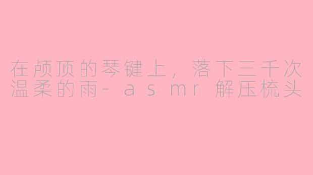 在颅顶的琴键上,落下三千次温柔的雨-asmr解压梳头