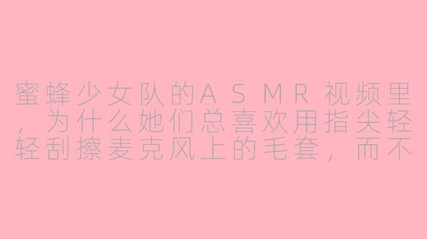 蜜蜂少女队的ASMR视频里，为什么她们总喜欢用指尖轻轻刮擦麦克风上的毛套，而不是直接对着麦克风吹气？-蜜蜂少女asmr