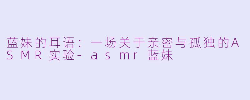 蓝妹的耳语:一场关于亲密与孤独的ASMR实验-asmr蓝妹