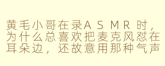 黄毛小哥在录ASMR时，为什么总喜欢把麦克风怼在耳朵边，还故意用那种气声说“宝贝，今晚想听什么”？