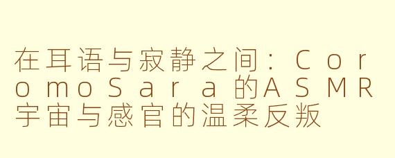 在耳语与寂静之间:CoromoSara的ASMR宇宙与感官的温柔反叛