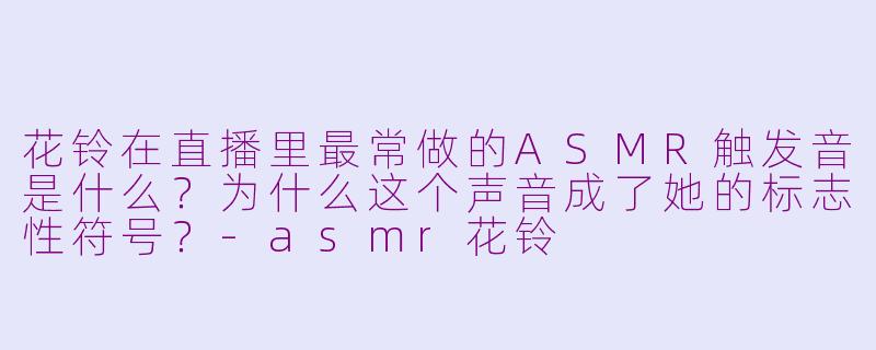 花铃在直播里最常做的ASMR触发音是什么?为什么这个声音成了她的标志性符号?-asmr花铃