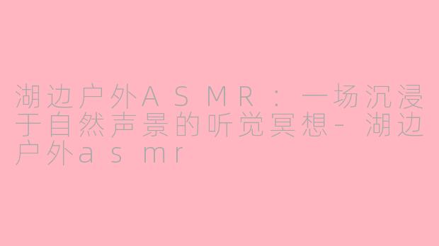 湖边户外ASMR:一场沉浸于自然声景的听觉冥想-湖边户外asmr
