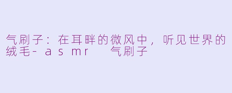 气刷子:在耳畔的微风中,听见世界的绒毛-asmr 气刷子