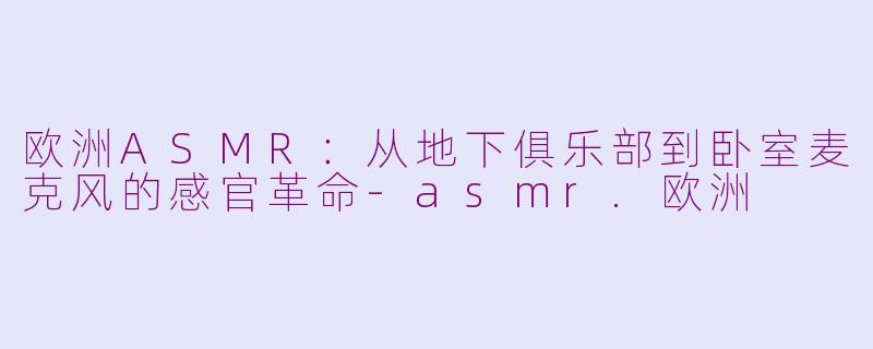 欧洲ASMR:从地下俱乐部到卧室麦克风的感官革命-asmr.欧洲