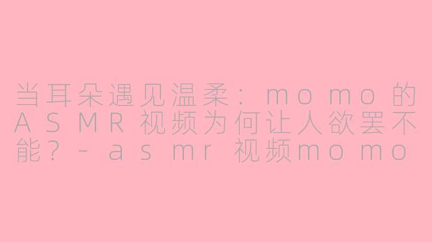 当耳朵遇见温柔:momo的ASMR视频为何让人欲罢不能?-asmr视频momo