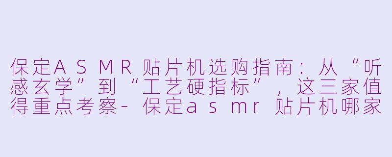 保定ASMR贴片机选购指南：从“听感玄学”到“工艺硬指标”，这三家值得重点考察