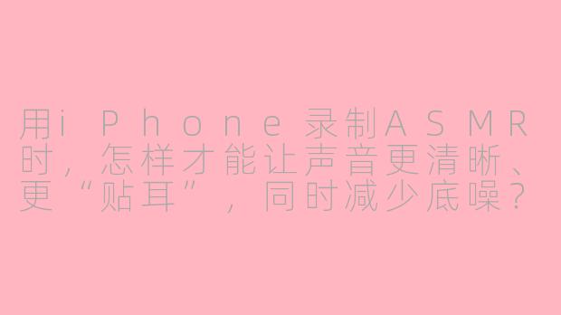 用iPhone录制ASMR时，怎样才能让声音更清晰、更“贴耳”，同时减少底噪？