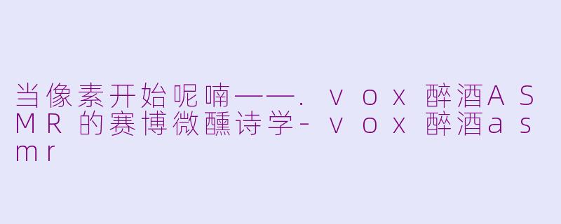 当像素开始呢喃——.vox醉酒ASMR的赛博微醺诗学-vox醉酒asmr
