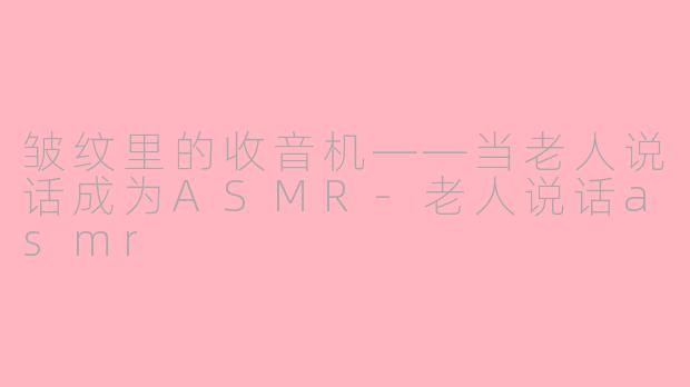 皱纹里的收音机——当老人说话成为ASMR-老人说话asmr