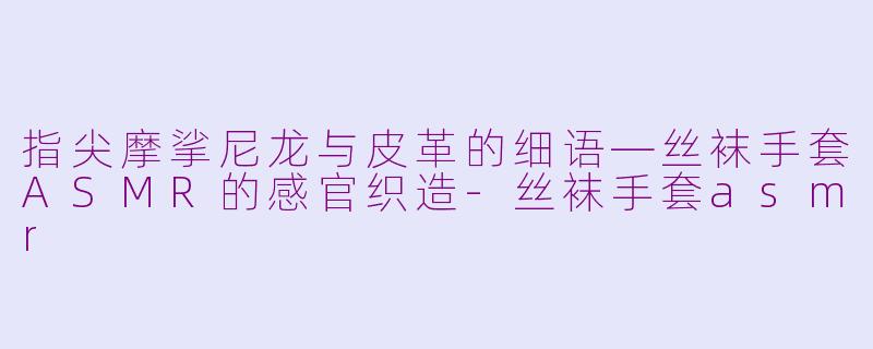 指尖摩挲尼龙与皮革的细语—丝袜手套ASMR的感官织造-丝袜手套asmr