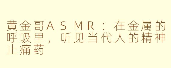 黄金哥ASMR：在金属的呼吸里，听见当代人的精神止痛药