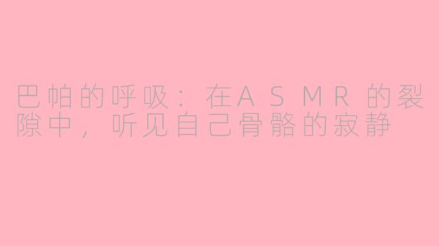 巴帕的呼吸:在ASMR的裂隙中,听见自己骨骼的寂静