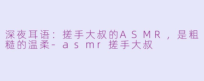 深夜耳语:搓手大叔的ASMR,是粗糙的温柔-asmr搓手大叔
