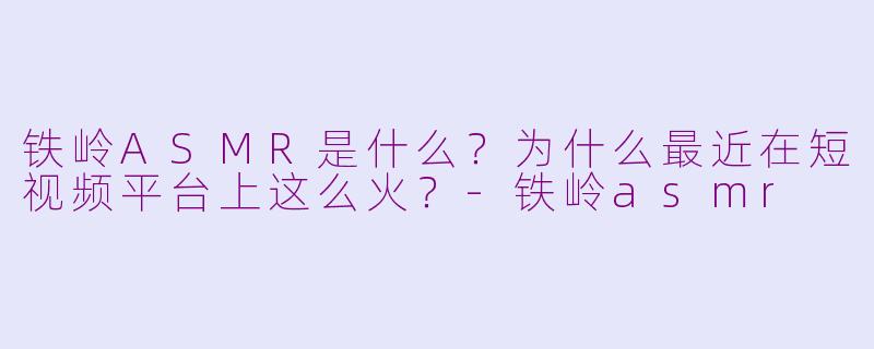 铁岭ASMR是什么?为什么最近在短视频平台上这么火?-铁岭asmr