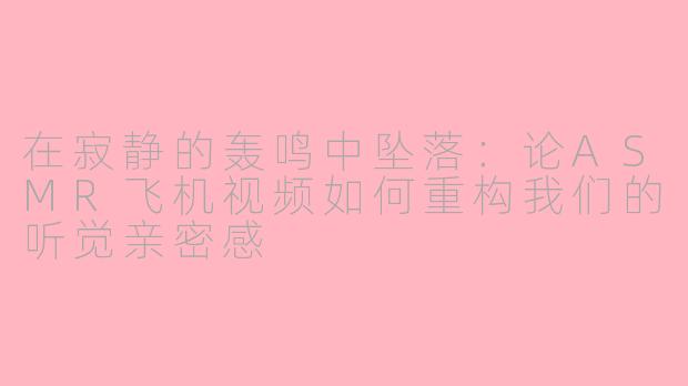 在寂静的轰鸣中坠落:论ASMR飞机视频如何重构我们的听觉亲密感