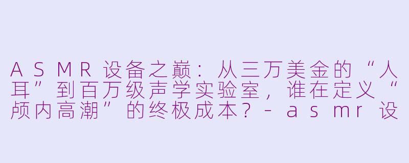 ASMR设备之巅:从三万美金的“人耳”到百万级声学实验室,谁在定义“颅内高潮”的终极成本?-asmr设备最贵